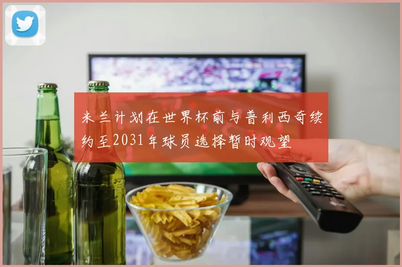 米兰计划在世界杯前与普利西奇续约至2031年球员选择暂时观望