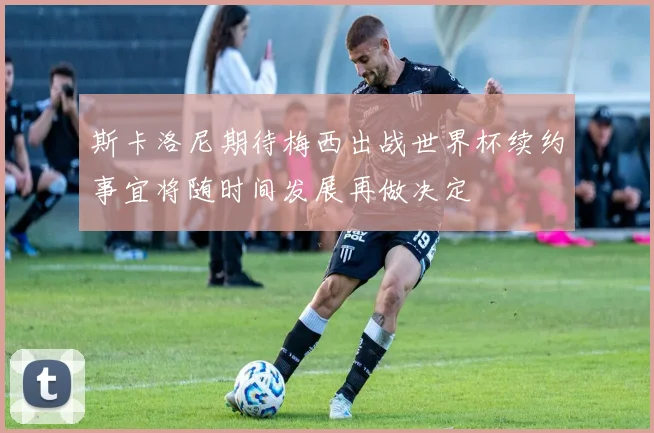 斯卡洛尼期待梅西出战世界杯续约事宜将随时间发展再做决定