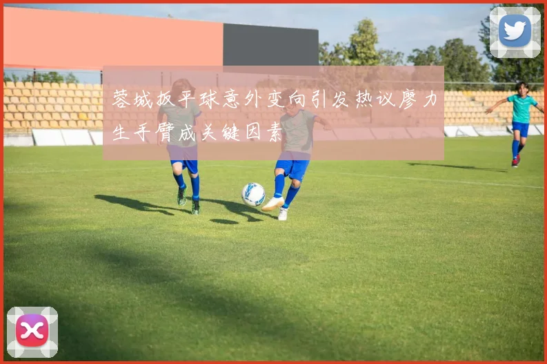 蓉城扳平球意外变向引发热议廖力生手臂成关键因素