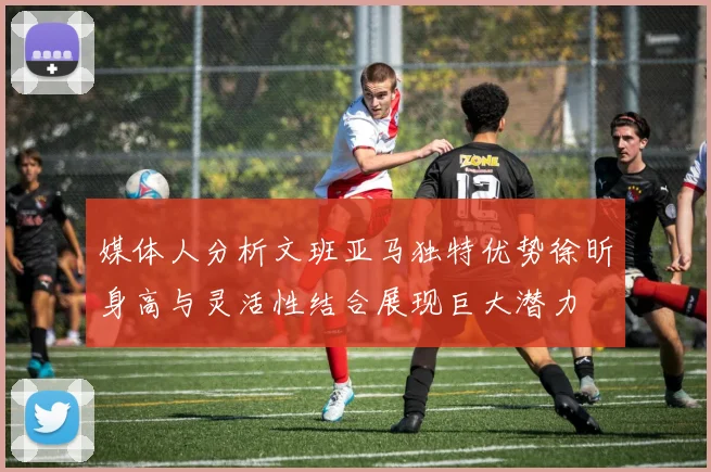 媒体人分析文班亚马独特优势徐昕身高与灵活性结合展现巨大潜力