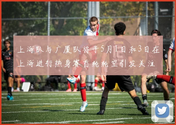 上海队与广厦队将于5月1日和3日在上海进行热身赛首轮轮空引发关注