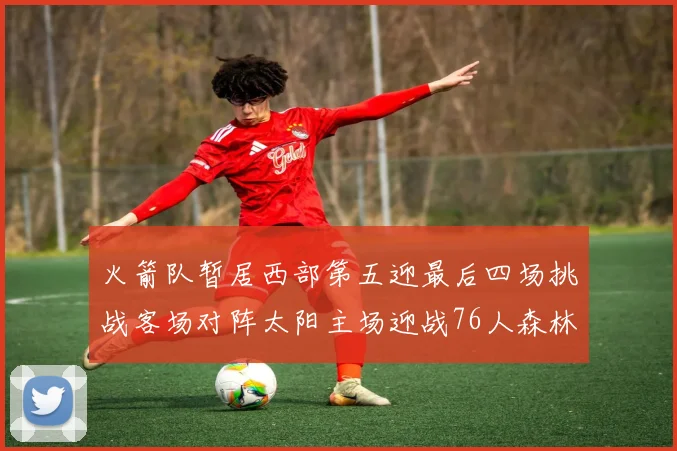火箭队暂居西部第五迎最后四场挑战客场对阵太阳主场迎战76人森林狼与灰熊