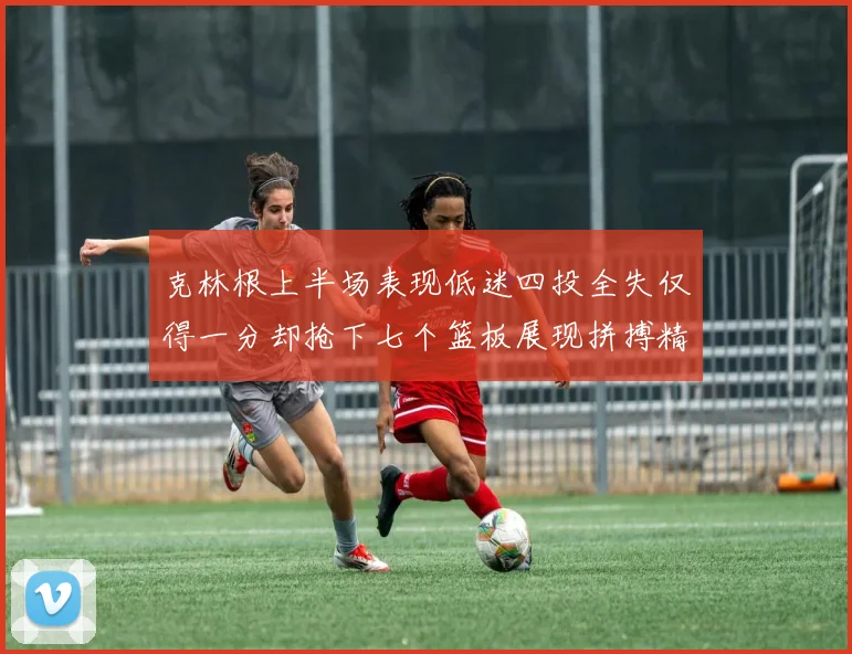 克林根上半场表现低迷四投全失仅得一分却抢下七个篮板展现拼搏精神