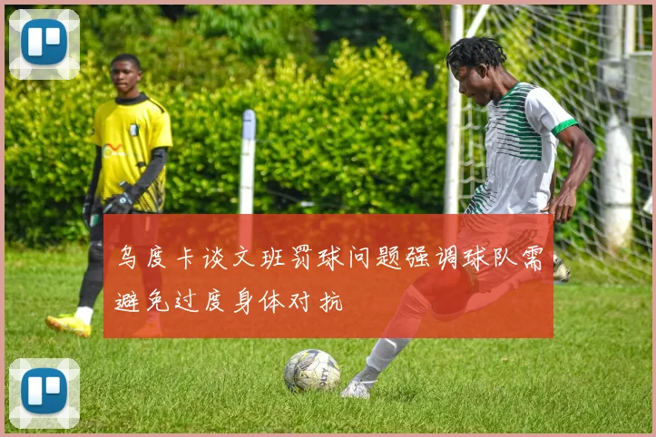乌度卡谈文班罚球问题强调球队需避免过度身体对抗