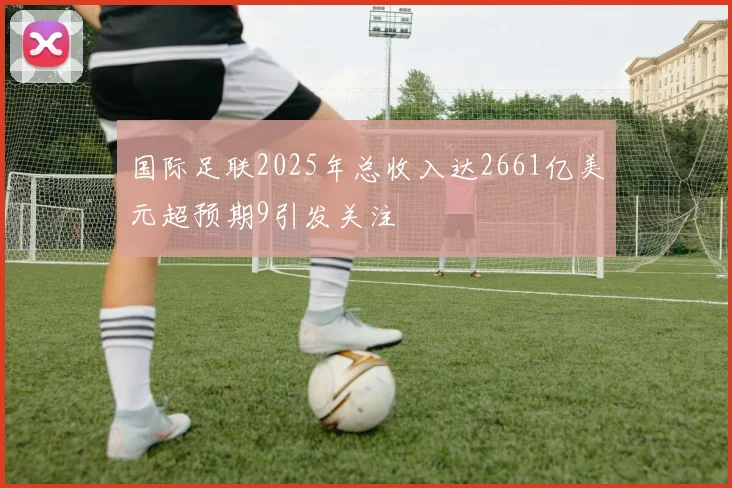 国际足联2025年总收入达2661亿美元超预期9引发关注