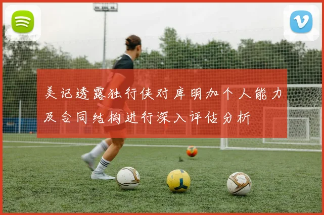 美记透露独行侠对库明加个人能力及合同结构进行深入评估分析