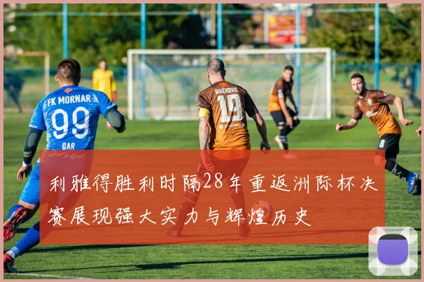 利雅得胜利时隔28年重返洲际杯决赛展现强大实力与辉煌历史