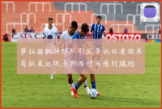 萨拉赫批评球队引发争议记者称其有权表达观点斯洛特或感到尴尬
