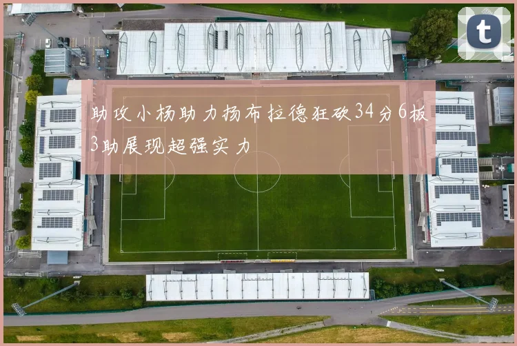 助攻小杨助力扬布拉德狂砍34分6板3助展现超强实力
