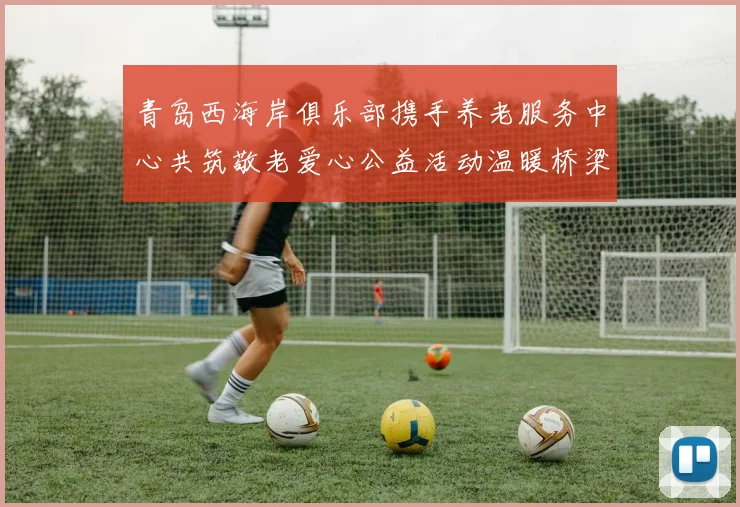 青岛西海岸俱乐部携手养老服务中心共筑敬老爱心公益活动温暖桥梁