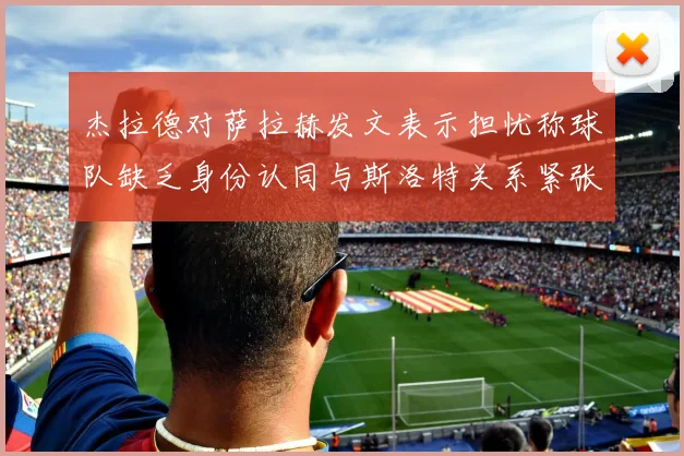 杰拉德对萨拉赫发文表示担忧称球队缺乏身份认同与斯洛特关系紧张