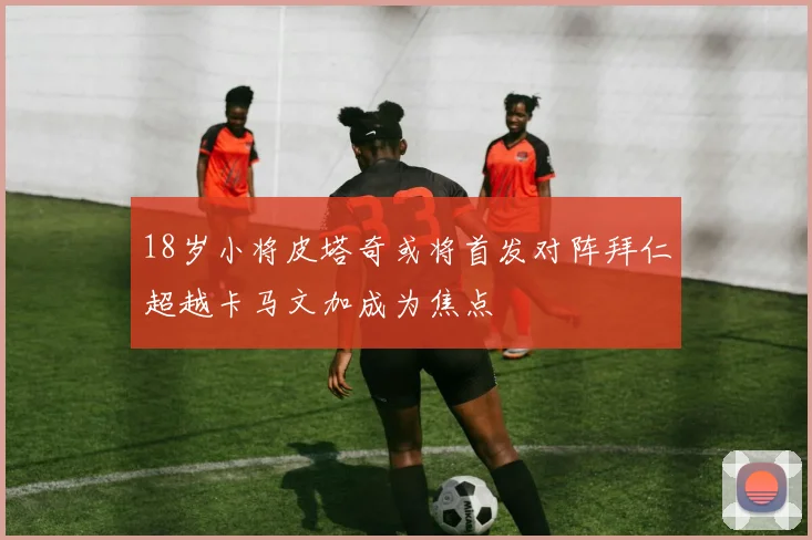 18岁小将皮塔奇或将首发对阵拜仁超越卡马文加成为焦点