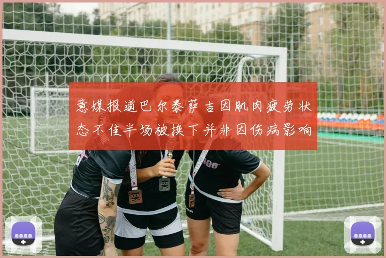 意媒报道巴尔泰萨吉因肌肉疲劳状态不佳半场被换下并非因伤病影响