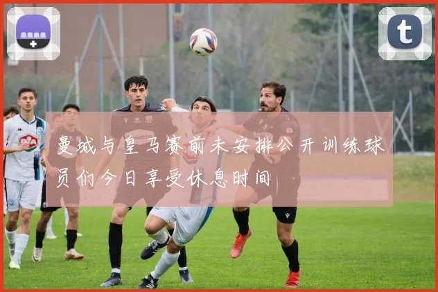 曼城与皇马赛前未安排公开训练球员们今日享受休息时间