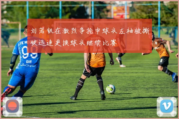 刘若钒在激烈争抢中球衣左袖被撕破迅速更换球衣继续比赛