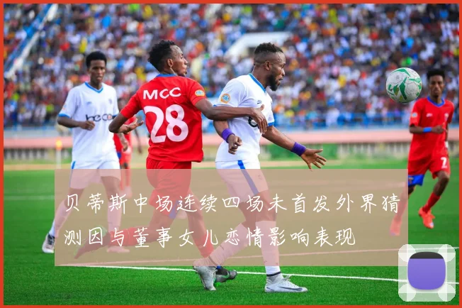 贝蒂斯中场连续四场未首发外界猜测因与董事女儿恋情影响表现