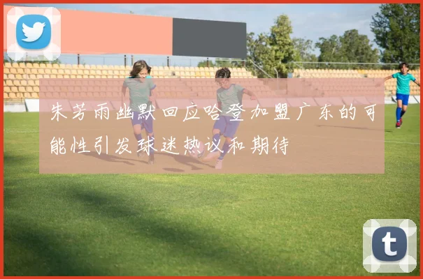 朱芳雨幽默回应哈登加盟广东的可能性引发球迷热议和期待
