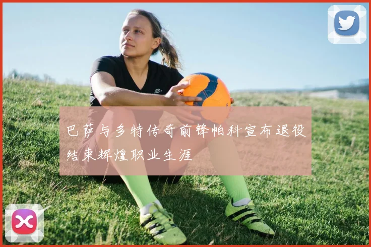 巴萨与多特传奇前锋帕科宣布退役结束辉煌职业生涯