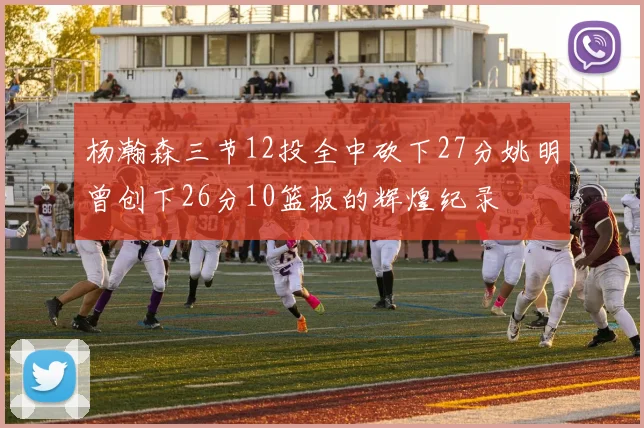 杨瀚森三节12投全中砍下27分姚明曾创下26分10篮板的辉煌纪录