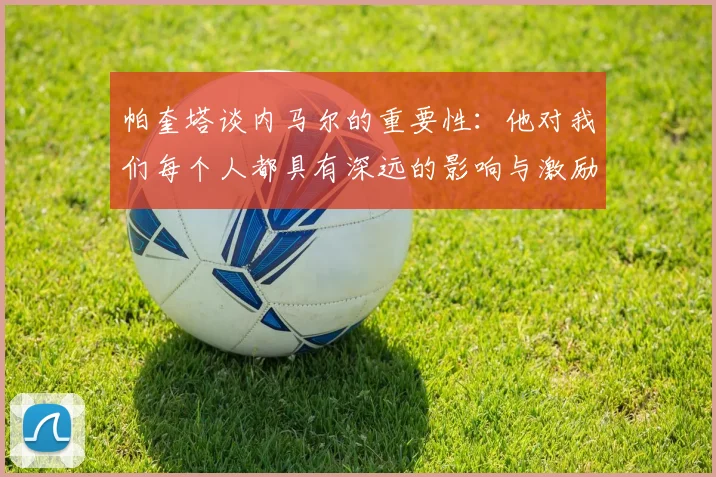 帕奎塔谈内马尔的重要性:他对我们每个人都具有深远的影响与激励