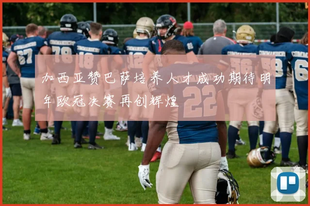 加西亚赞巴萨培养人才成功期待明年欧冠决赛再创辉煌