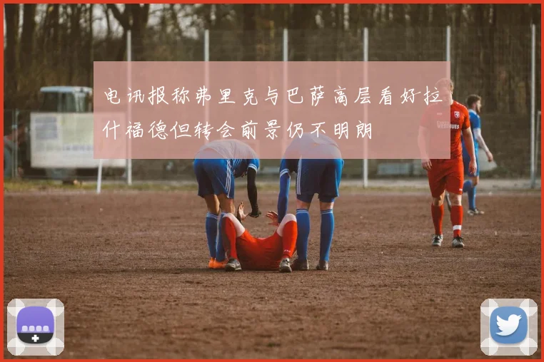 电讯报称弗里克与巴萨高层看好拉什福德但转会前景仍不明朗