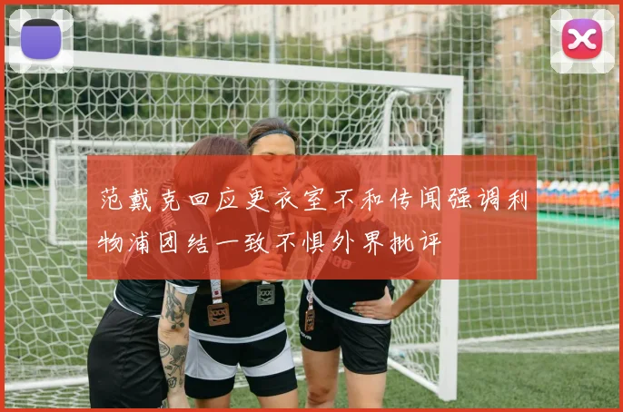 范戴克回应更衣室不和传闻强调利物浦团结一致不惧外界批评
