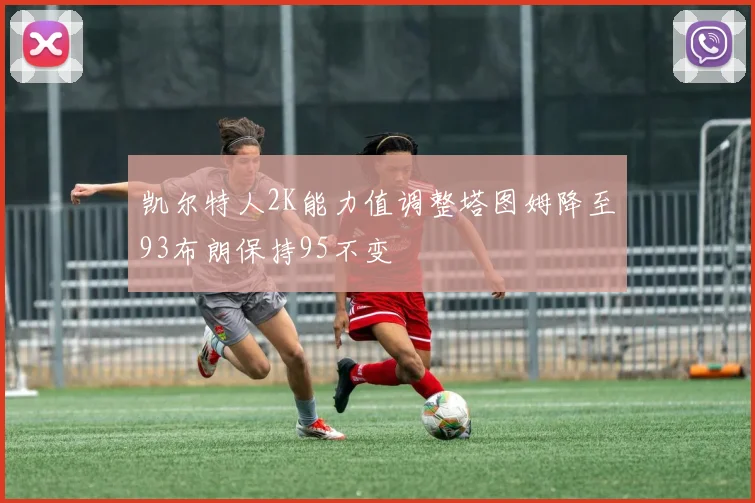 凯尔特人2K能力值调整塔图姆降至93布朗保持95不变