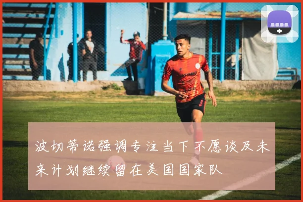 波切蒂诺强调专注当下不愿谈及未来计划继续留在美国国家队