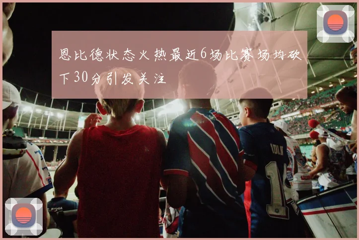 恩比德状态火热最近6场比赛场均砍下30分引发关注