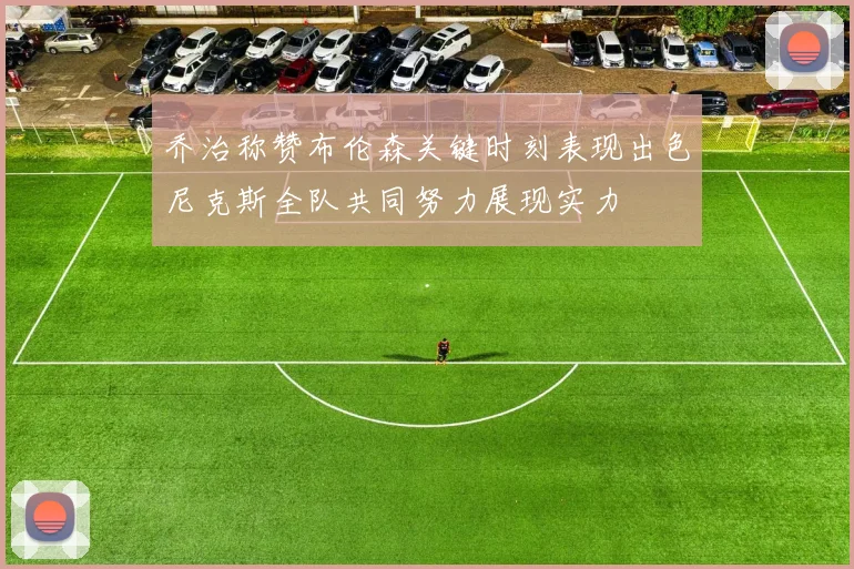 乔治称赞布伦森关键时刻表现出色尼克斯全队共同努力展现实力