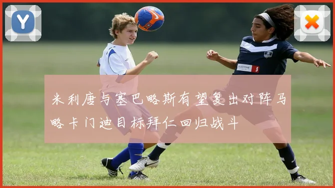 米利唐与塞巴略斯有望复出对阵马略卡门迪目标拜仁回归战斗