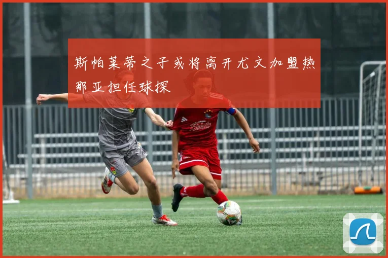 斯帕莱蒂之子或将离开尤文加盟热那亚担任球探